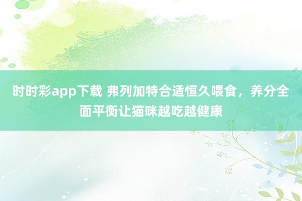 时时彩app下载 弗列加特合适恒久喂食，养分全面平衡让猫咪越吃越健康