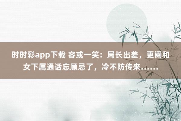 时时彩app下载 容或一笑：局长出差，更阑和女下属通话忘顾忌了，冷不防传来……