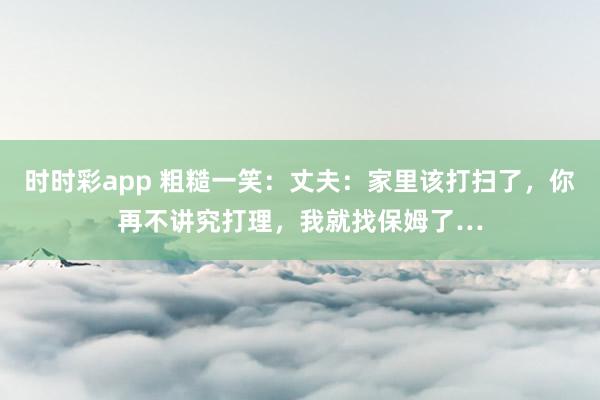 时时彩app 粗糙一笑：丈夫：家里该打扫了，你再不讲究打理，我就找保姆了…
