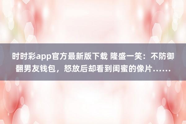 时时彩app官方最新版下载 隆盛一笑：不防御翻男友钱包，怒放后却看到闺蜜的像片……
