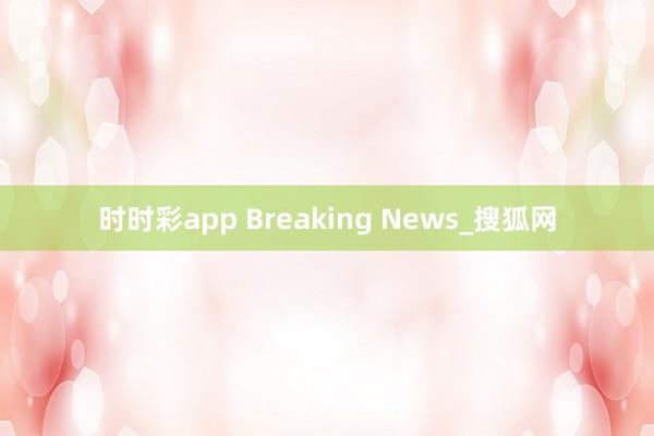 时时彩app Breaking News_搜狐网