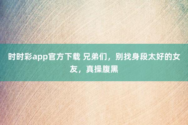 时时彩app官方下载 兄弟们，别找身段太好的女友，真操腹黑