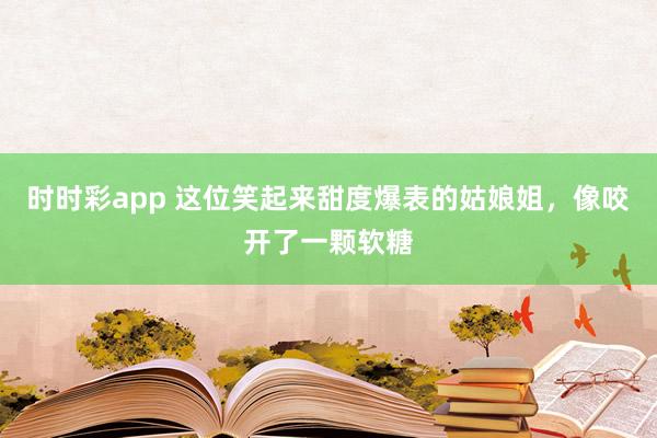 时时彩app 这位笑起来甜度爆表的姑娘姐，像咬开了一颗软糖