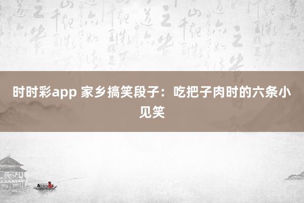 时时彩app 家乡搞笑段子：吃把子肉时的六条小见笑