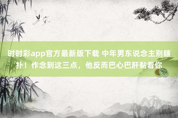 时时彩app官方最新版下载 中年男东说念主别瞎扑！作念到这三点，他反而巴心巴肝黏着你