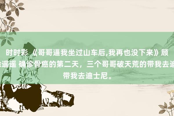 时时彩 《哥哥逼我坐过山车后，我再也没下来》顾知意徐遥遥 确诊骨癌的第二天，三个哥哥破天荒的带我去迪士尼。