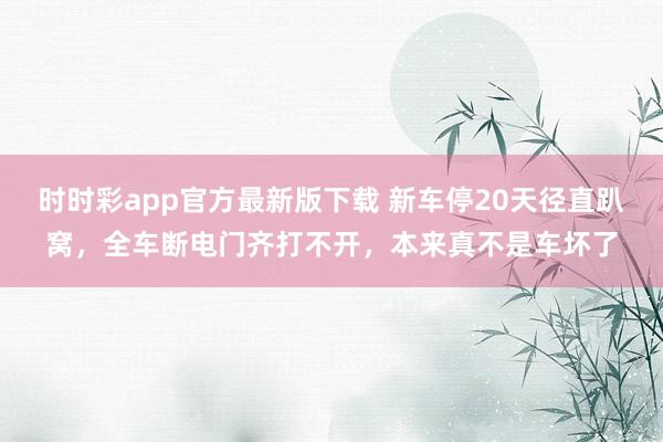 时时彩app官方最新版下载 新车停20天径直趴窝，全车断电门齐打不开，本来真不是车坏了