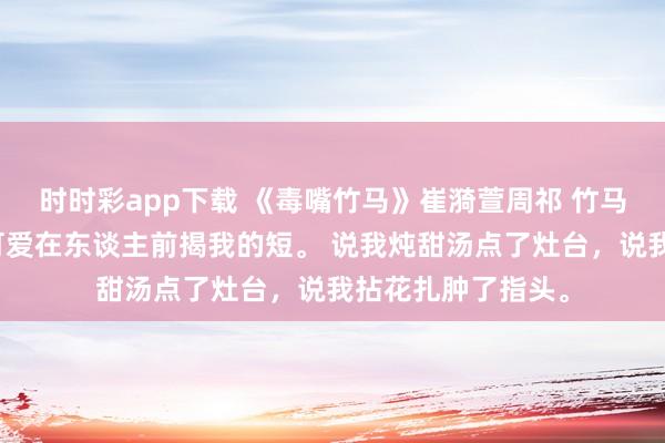 时时彩app下载 《毒嘴竹马》崔漪萱周祁 竹马周祁嘴巴毒，总可爱在东谈主前揭我的短。 说我炖甜汤点了灶台，说我拈花扎肿了指头。