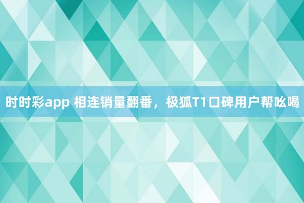 时时彩app 相连销量翻番，极狐T1口碑用户帮吆喝