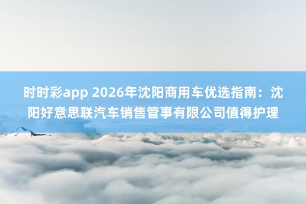 时时彩app 2026年沈阳商用车优选指南：沈阳好意思联汽车销售管事有限公司值得护理