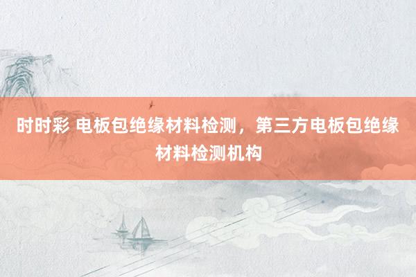 时时彩 电板包绝缘材料检测，第三方电板包绝缘材料检测机构