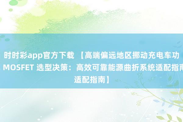 时时彩app官方下载 【高端偏远地区挪动充电车功率 MOSFET 选型决策：高效可靠能源曲折系统适配指南】