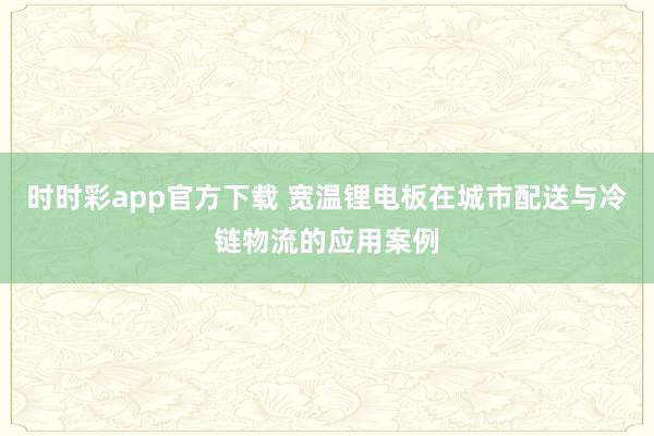 时时彩app官方下载 宽温锂电板在城市配送与冷链物流的应用案例