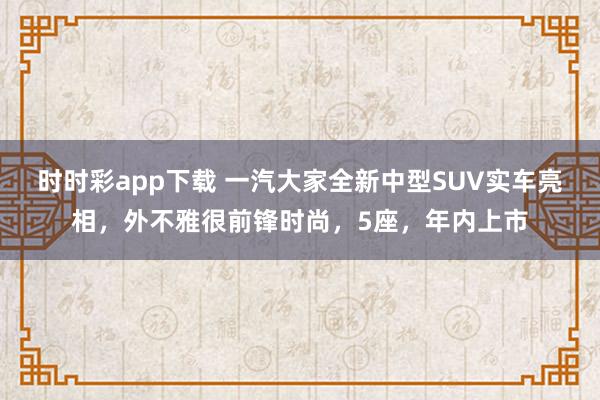 时时彩app下载 一汽大家全新中型SUV实车亮相，外不雅很前锋时尚，5座，年内上市