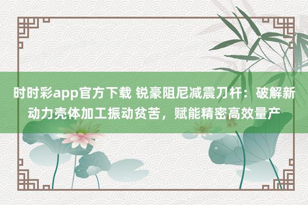时时彩app官方下载 锐豪阻尼减震刀杆：破解新动力壳体加工振动贫苦，赋能精密高效量产