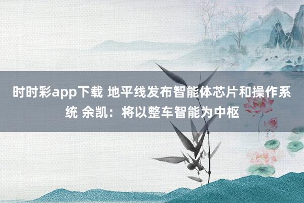 时时彩app下载 地平线发布智能体芯片和操作系统 余凯：将以整车智能为中枢