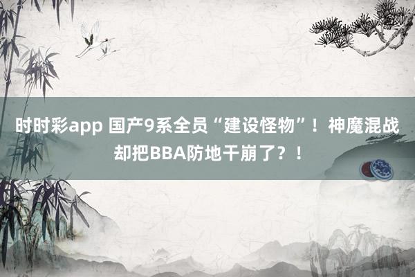 时时彩app 国产9系全员“建设怪物”！神魔混战却把BBA防地干崩了？！