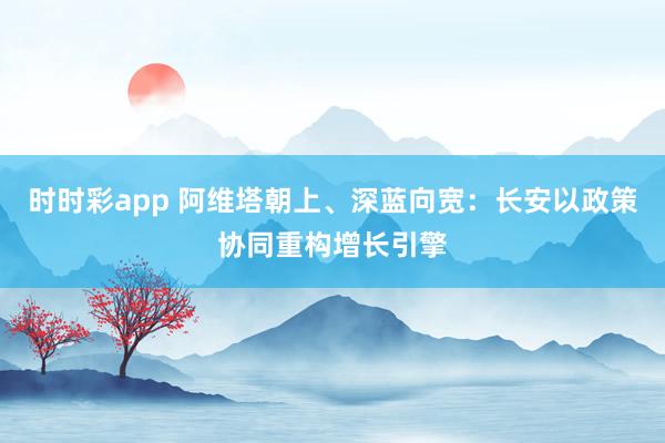 时时彩app 阿维塔朝上、深蓝向宽：长安以政策协同重构增长引擎