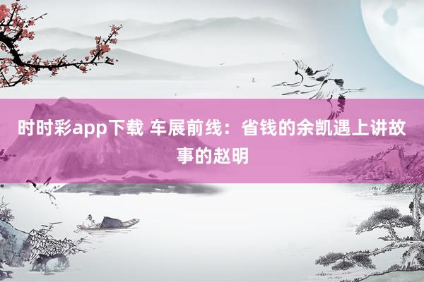 时时彩app下载 车展前线：省钱的余凯遇上讲故事的赵明