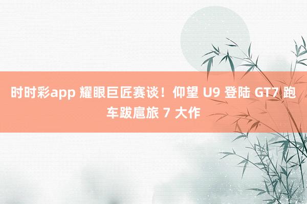 时时彩app 耀眼巨匠赛谈！仰望 U9 登陆 GT7 跑车跋扈旅 7 大作