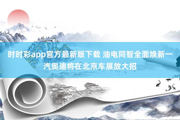 时时彩app官方最新版下载 油电同智全面焕新一汽奥迪将在北京车展放大招