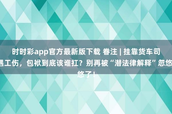 时时彩app官方最新版下载 眷注 | 挂靠货车司机遇工伤，包袱到底该谁扛？别再被“潜法律解释”忽悠了！