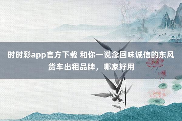 时时彩app官方下载 和你一说念回味诚信的东风货车出租品牌，哪家好用