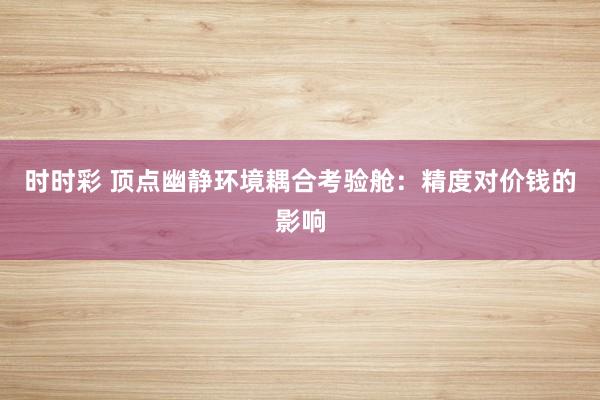 时时彩 顶点幽静环境耦合考验舱：精度对价钱的影响