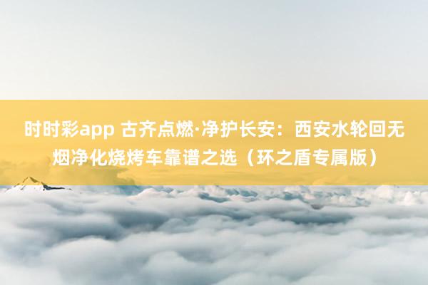 时时彩app 古齐点燃·净护长安：西安水轮回无烟净化烧烤车靠谱之选（环之盾专属版）