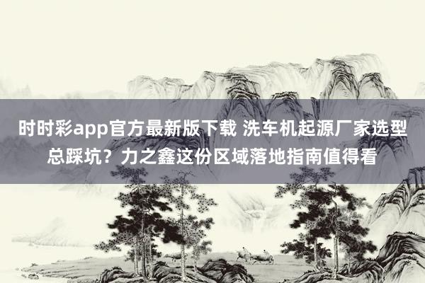 时时彩app官方最新版下载 洗车机起源厂家选型总踩坑？力之鑫这份区域落地指南值得看