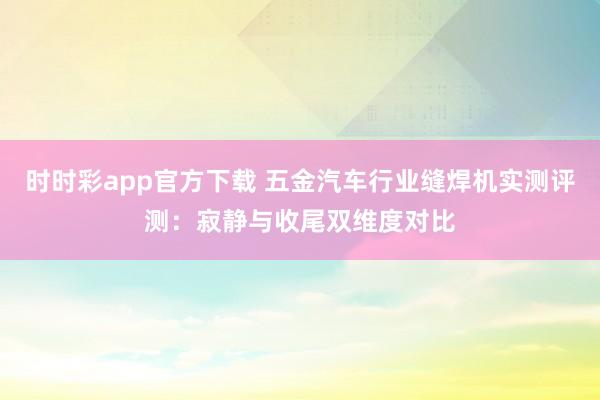 时时彩app官方下载 五金汽车行业缝焊机实测评测：寂静与收尾双维度对比