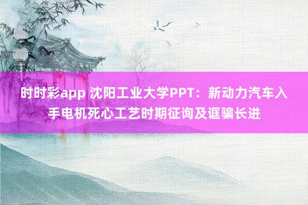 时时彩app 沈阳工业大学PPT：新动力汽车入手电机死心工艺时期征询及诓骗长进