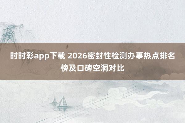 时时彩app下载 2026密封性检测办事热点排名榜及口碑空洞对比