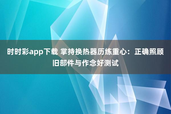 时时彩app下载 掌持换热器历练重心：正确照顾旧部件与作念好测试