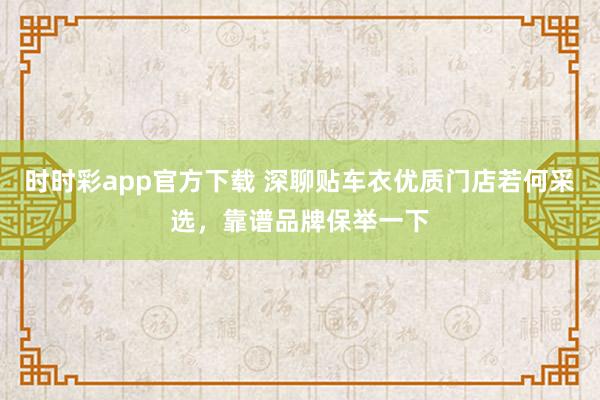 时时彩app官方下载 深聊贴车衣优质门店若何采选，靠谱品牌保举一下