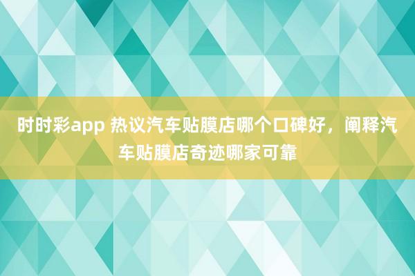 时时彩app 热议汽车贴膜店哪个口碑好，阐释汽车贴膜店奇迹哪家可靠