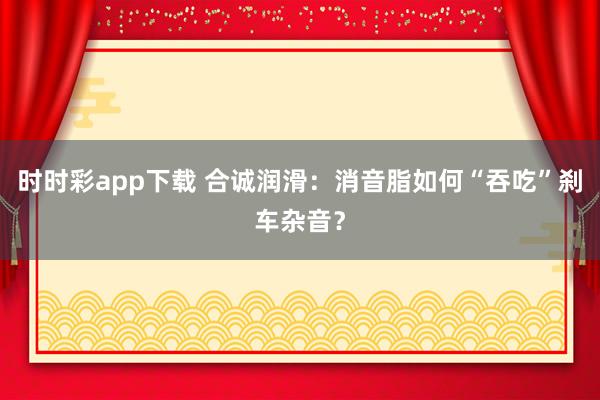 时时彩app下载 合诚润滑：消音脂如何“吞吃”刹车杂音？