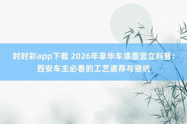 时时彩app下载 2026年豪华车漆面竖立科普：西安车主必看的工艺遴荐与避坑
