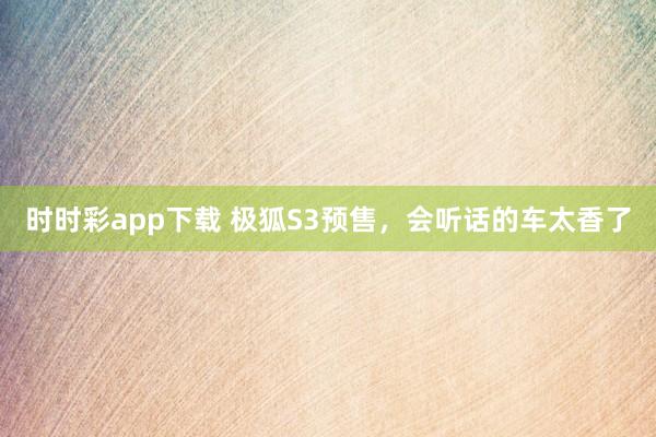 时时彩app下载 极狐S3预售，会听话的车太香了