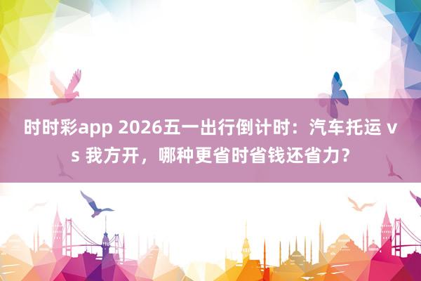 时时彩app 2026五一出行倒计时：汽车托运 vs 我方开，哪种更省时省钱还省力？