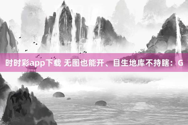 时时彩app下载 无图也能开、目生地库不持瞎：G