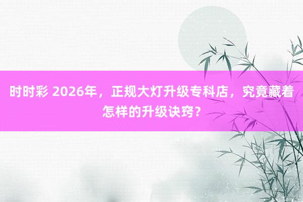 时时彩 2026年，正规大灯升级专科店，究竟藏着怎样的升级诀窍？