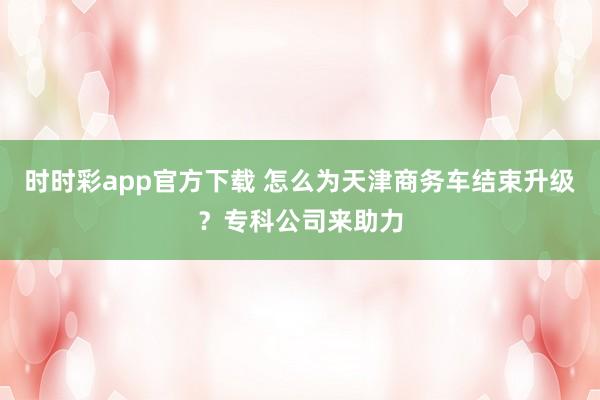 时时彩app官方下载 怎么为天津商务车结束升级？专科公司来助力