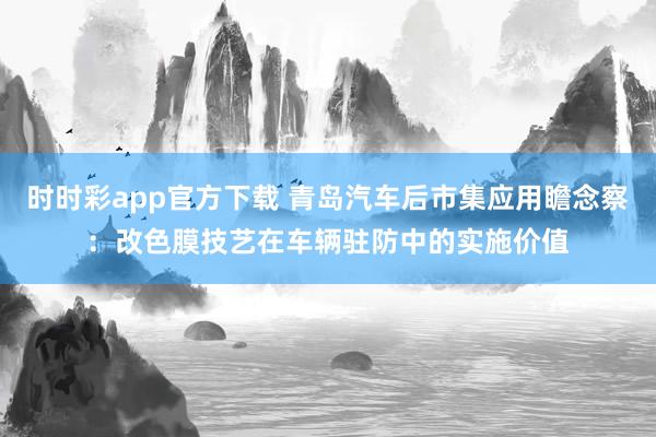 时时彩app官方下载 青岛汽车后市集应用瞻念察：改色膜技艺在车辆驻防中的实施价值