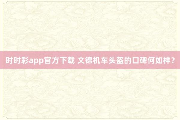 时时彩app官方下载 文锦机车头盔的口碑何如样？