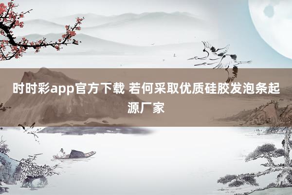 时时彩app官方下载 若何采取优质硅胶发泡条起源厂家