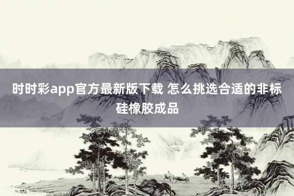 时时彩app官方最新版下载 怎么挑选合适的非标硅橡胶成品