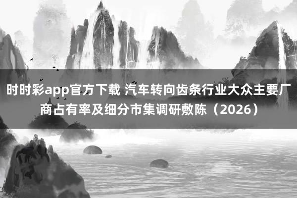 时时彩app官方下载 汽车转向齿条行业大众主要厂商占有率及细分市集调研敷陈（2026）