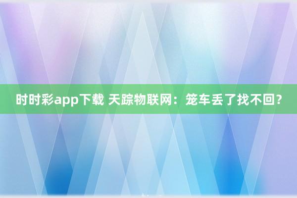 时时彩app下载 天踪物联网：笼车丢了找不回？