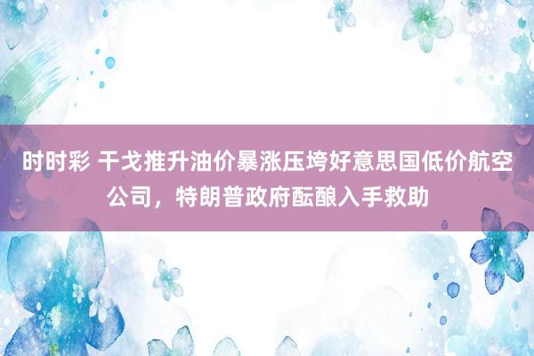 时时彩 干戈推升油价暴涨压垮好意思国低价航空公司，特朗普政府酝酿入手救助